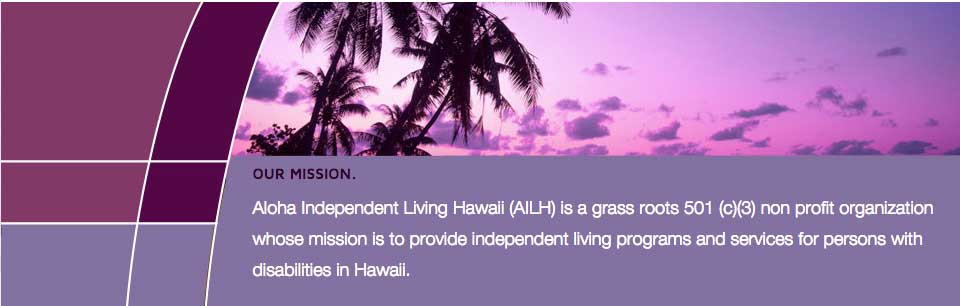 Aloha-Independent-Living-Hawaii is a grass roots 501 (c)(3) nonprofit organization whose mission it is to provide independent living programs and services for persons with disabilities in Hawaii.